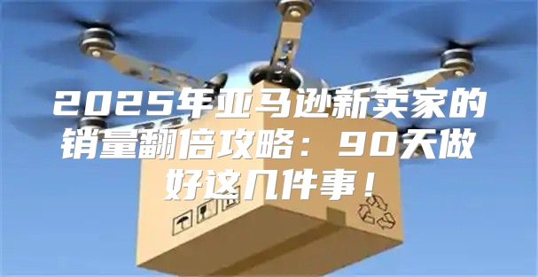 2025年亚马逊新卖家的销量翻倍攻略：90天做好这几件事！