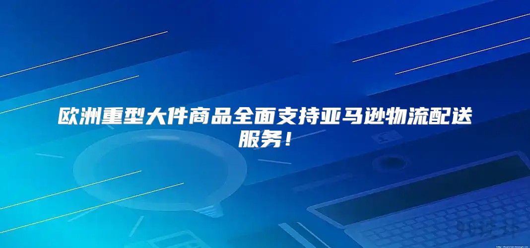 欧洲重型大件商品全面支持亚马逊物流配送服务！