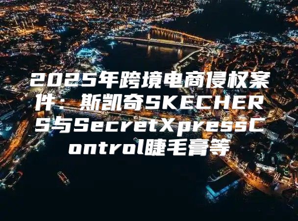 2025年跨境电商侵权案件：斯凯奇SKECHERS与SecretXpressControl睫毛膏等