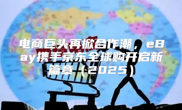 电商巨头再掀合作潮，eBay携手京东全球购开启新篇章2025
