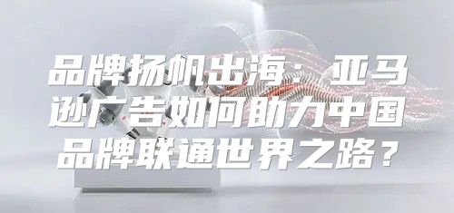 品牌扬帆出海：亚马逊广告如何助力中国品牌联通世界之路？