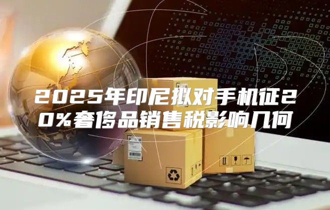 2025年印尼拟对手机征20%奢侈品销售税影响几何