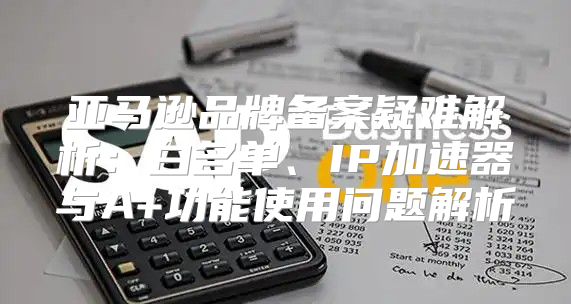 亚马逊品牌备案疑难解析：白名单、IP加速器与A+功能使用问题解析