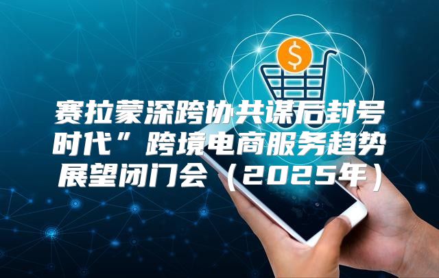 赛拉蒙深跨协共谋后封号时代”跨境电商服务趋势展望闭门会2025年