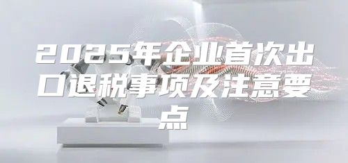 2025年企业首次出口退税事项及注意要点