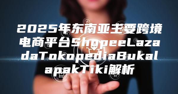 2025年东南亚主要跨境电商平台ShopeeLazadaTokopediaBukalapakTiki解析