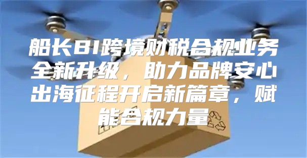 船长BI跨境财税合规业务全新升级，助力品牌安心出海征程开启新篇章，赋能合规力量