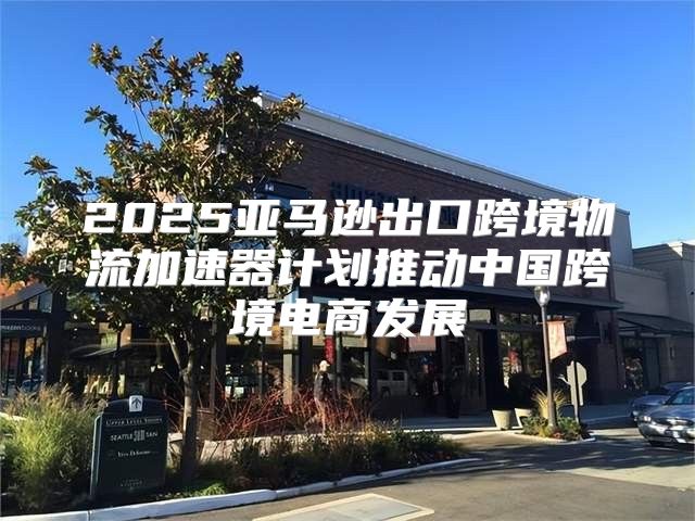 2025亚马逊出口跨境物流加速器计划推动中国跨境电商发展