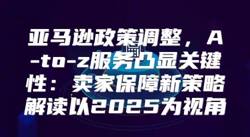 亚马逊政策调整，A-to-z服务凸显关键性：卖家保障新策略解读以2025为视角