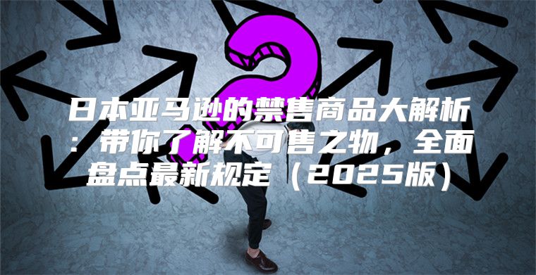 日本亚马逊的禁售商品大解析：带你了解不可售之物，全面盘点最新规定2025版