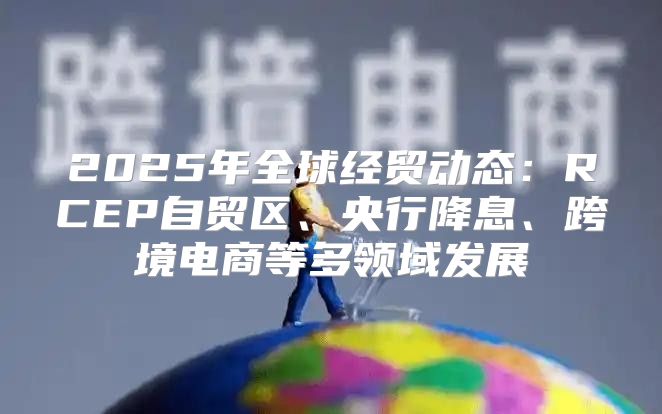 2025年全球经贸动态：RCEP自贸区、央行降息、跨境电商等多领域发展