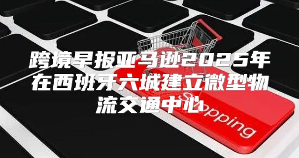 跨境早报亚马逊2025年在西班牙六城建立微型物流交通中心