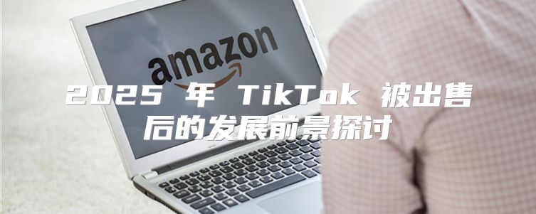 2025 年 TikTok 被出售后的发展前景探讨