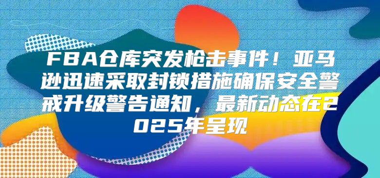 FBA仓库突发枪击事件！亚马逊迅速采取封锁措施确保安全警戒升级警告通知，最新动态在2025年呈现