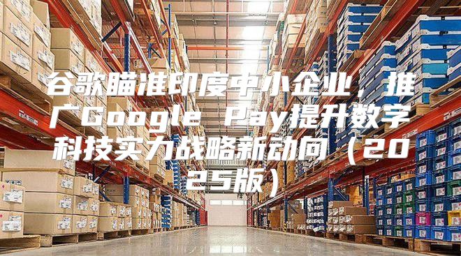 谷歌瞄准印度中小企业，推广Google Pay提升数字科技实力战略新动向2025版