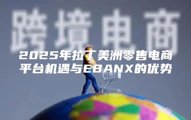 2025年拉丁美洲零售电商平台机遇与EBANX的优势