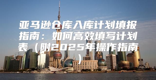 亚马逊仓库入库计划填报指南：如何高效填写计划表附2025年操作指南