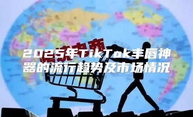 2025年TikTok丰唇神器的流行趋势及市场情况