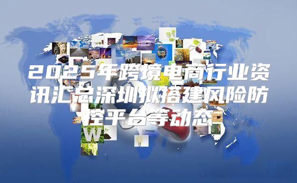 2025年跨境电商行业资讯汇总深圳拟搭建风险防控平台等动态