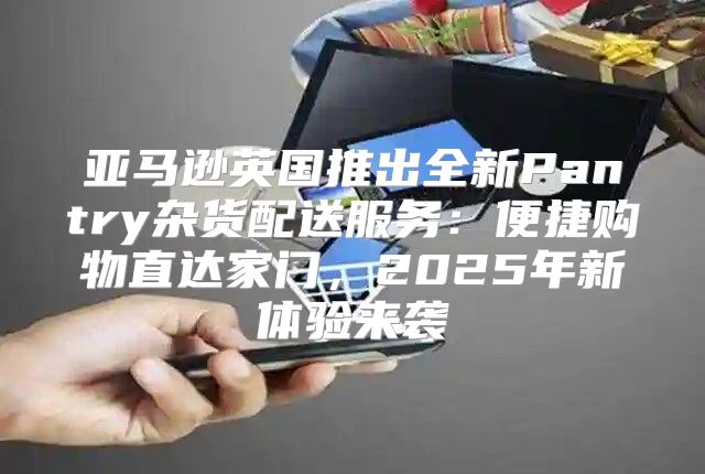 亚马逊英国推出全新Pantry杂货配送服务：便捷购物直达家门，2025年新体验来袭