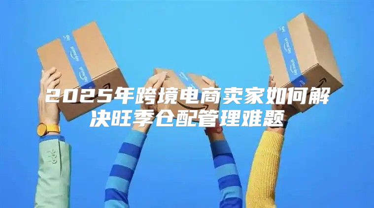 2025年跨境电商卖家如何解决旺季仓配管理难题