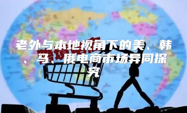 老外与本地视角下的美、韩、马、俄电商市场异同探究