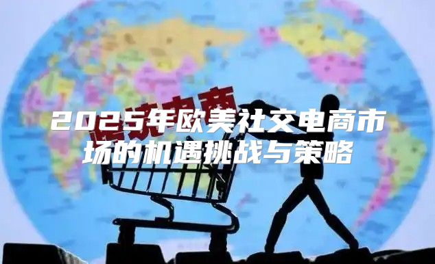 2025年欧美社交电商市场的机遇挑战与策略