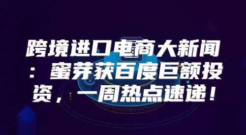 跨境进口电商大新闻：蜜芽获百度巨额投资，一周热点速递！