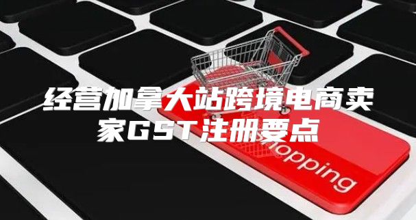 经营加拿大站跨境电商卖家GST注册要点