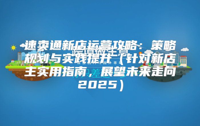 速卖通新店运营攻略：策略规划与实践提升针对新店主实用指南，展望未来走向2025