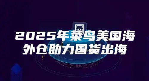 2025年菜鸟美国海外仓助力国货出海