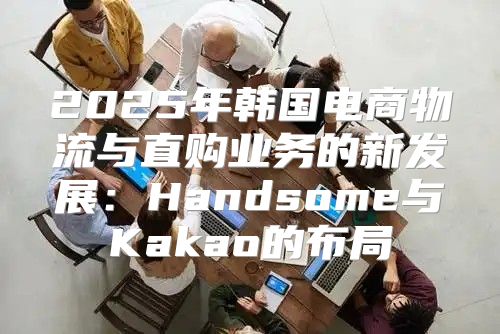 2025年韩国电商物流与直购业务的新发展：Handsome与Kakao的布局