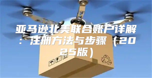亚马逊北美联合账户详解：注册方法与步骤2025版
