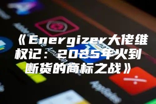 Energizer大佬维权记：2025年火到断货的商标之战