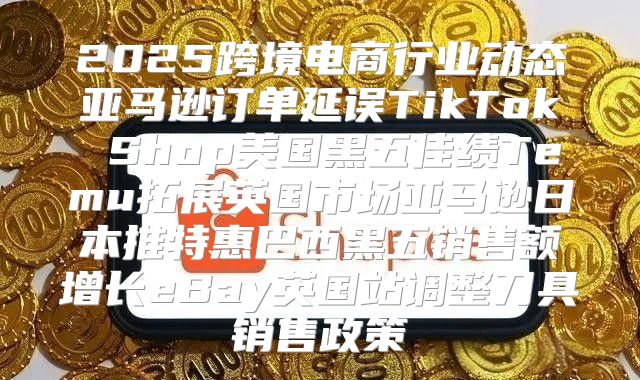 2025跨境电商行业动态亚马逊订单延误TikTok Shop美国黑五佳绩Temu拓展英国市场亚马逊日本推特惠巴西黑五销售额增长eBay英国站调整刀具销售政策