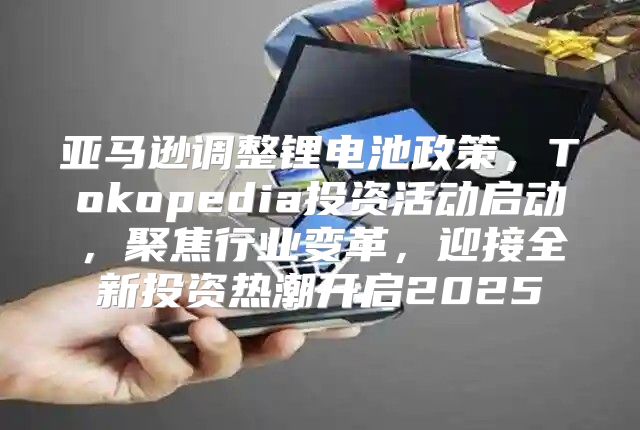 亚马逊调整锂电池政策，Tokopedia投资活动启动，聚焦行业变革，迎接全新投资热潮开启2025
