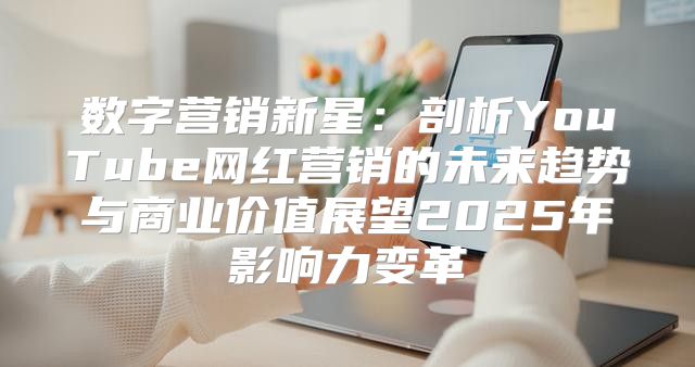 数字营销新星：剖析YouTube网红营销的未来趋势与商业价值展望2025年影响力变革