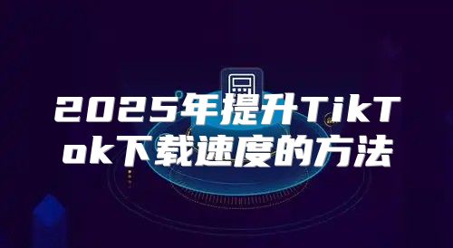 2025年提升TikTok下载速度的方法