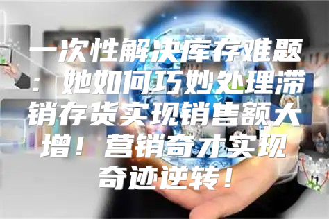 一次性解决库存难题：她如何巧妙处理滞销存货实现销售额大增！营销奇才实现奇迹逆转！