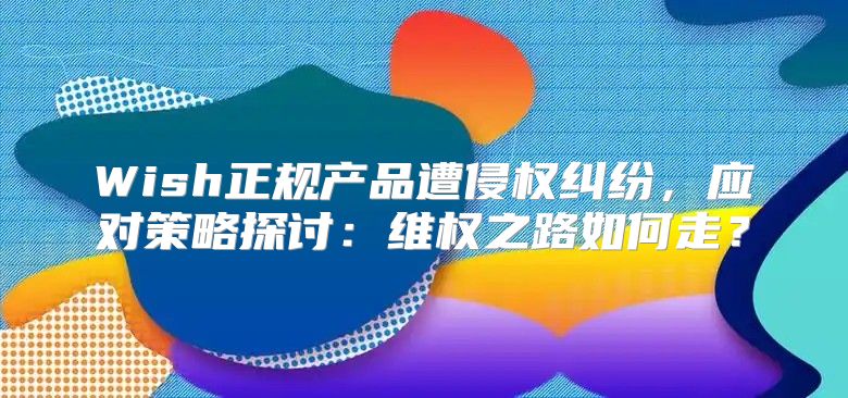 Wish正规产品遭侵权纠纷，应对策略探讨：维权之路如何走？