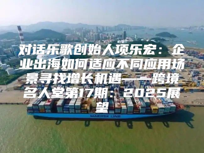 对话乐歌创始人项乐宏：企业出海如何适应不同应用场景寻找增长机遇——跨境名人堂第17期：2025展望