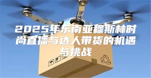 2025年东南亚穆斯林时尚直播与达人带货的机遇与挑战