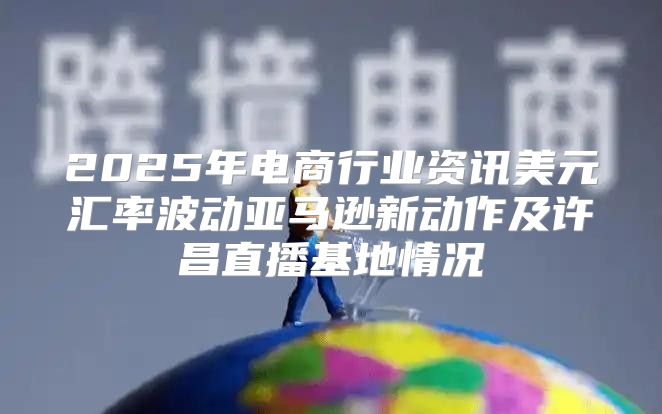 2025年电商行业资讯美元汇率波动亚马逊新动作及许昌直播基地情况
