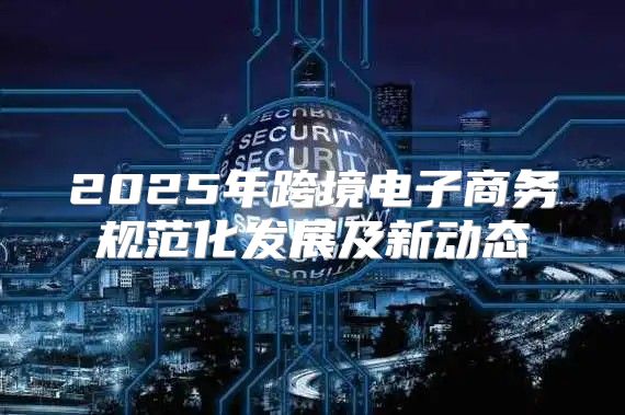 2025年跨境电子商务规范化发展及新动态