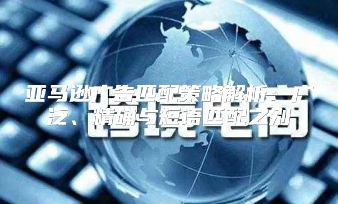 亚马逊广告匹配策略解析：广泛、精确与短语匹配之别