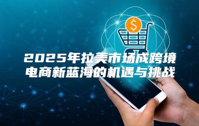 2025年拉美市场成跨境电商新蓝海的机遇与挑战