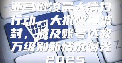 亚马逊凌晨大清扫行动，大批账号被封，波及账号达数万级别新情况曝光 2025