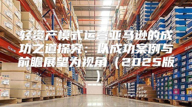 轻资产模式运营亚马逊的成功之道探究：以成功案例与前瞻展望为视角2025版