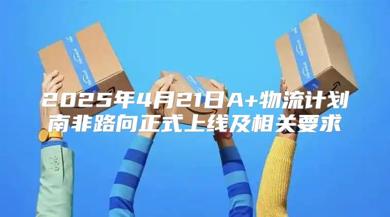 2025年4月21日A+物流计划南非路向正式上线及相关要求
