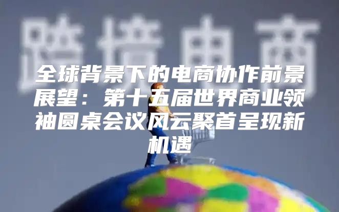 全球背景下的电商协作前景展望：第十五届世界商业领袖圆桌会议风云聚首呈现新机遇